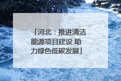 河北：推进清洁能源项目建设 助力绿色低碳发展