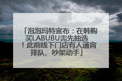 泡泡玛特宣布：在韩购买LABUBU需先抽选！此前线下门店有人通宵排队、吵架动手