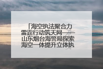 海空执法聚合力 雷霆行动筑天网——山东烟台海警局探索海空一体提升立体执法效能纪实