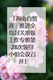海南自贸港：推进全岛封关准备工作专班第28次领导小组会议召开