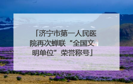 济宁市第一人民医院再次蝉联“全国文明单位”荣誉称号