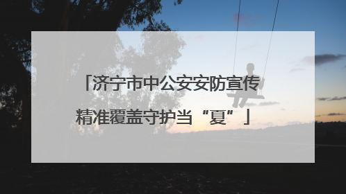 济宁市中公安安防宣传精准覆盖守护当“夏”