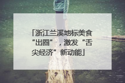浙江兰溪地标美食“出圈”，激发“舌尖经济”新动能
