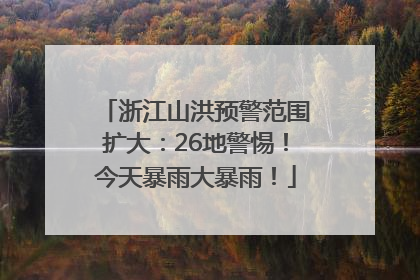 浙江山洪预警范围扩大：26地警惕！今天暴雨大暴雨！