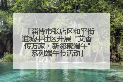 淄博市张店区和平街道城中社区开展“艾香传万家・新邻聚端午”系列端午节活动