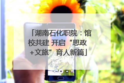湖南石化职院：馆校共建 开启“思政+文旅”育人新篇
