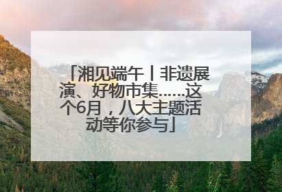 湘见端午丨非遗展演、好物市集……这个6月，八大主题活动等你参与