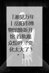 湘见万年丨岳阳市博物馆焕新开馆 首批观众惊呼“变化太大了！”