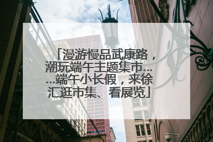 漫游慢品武康路，潮玩端午主题集市……端午小长假，来徐汇逛市集、看展览