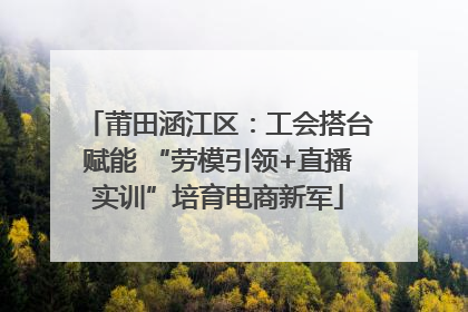 莆田涵江区：工会搭台赋能 “劳模引领+直播实训”培育电商新军