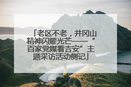老区不老，井冈山精神闪耀光芒——“百家党媒看吉安”主题采访活动侧记