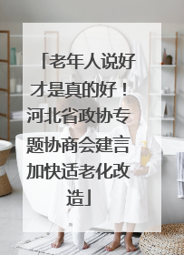 老年人说好才是真的好！河北省政协专题协商会建言加快适老化改造