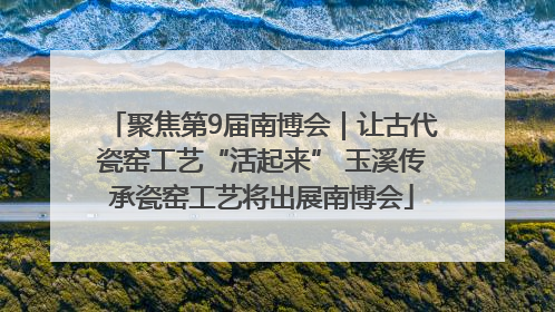 聚焦第9届南博会｜让古代瓷窑工艺“活起来” 玉溪传承瓷窑工艺将出展南博会