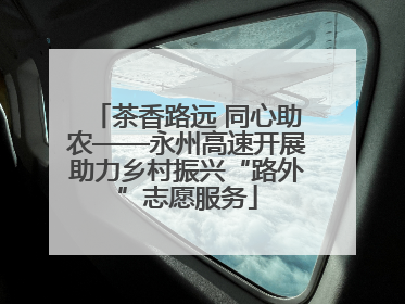 茶香路远 同心助农——永州高速开展助力乡村振兴“路外”志愿服务