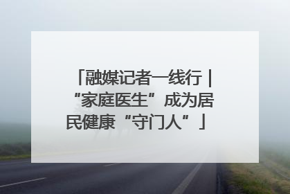 融媒记者一线行｜“家庭医生”成为居民健康“守门人”