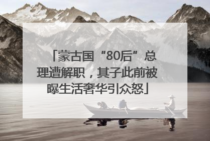 蒙古国“80后”总理遭解职，其子此前被曝生活奢华引众怒