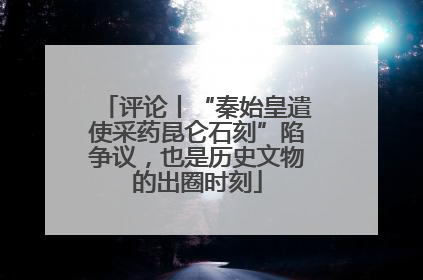 评论丨“秦始皇遣使采药昆仑石刻”陷争议，也是历史文物的出圈时刻