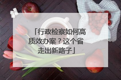 行政检察如何高质效办案？这个省走出新路子