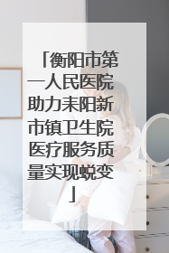 衡阳市第一人民医院助力耒阳新市镇卫生院医疗服务质量实现蜕变
