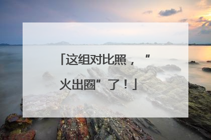这组对比照，“火出圈”了！