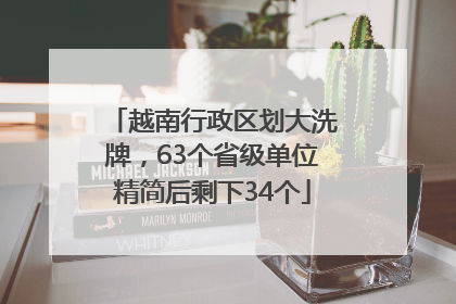 越南行政区划大洗牌，63个省级单位精简后剩下34个