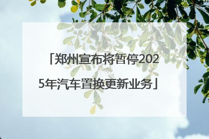 郑州宣布将暂停2025年汽车置换更新业务