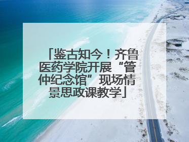 鉴古知今！齐鲁医药学院开展“管仲纪念馆”现场情景思政课教学