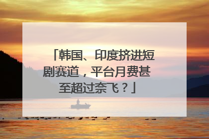 韩国、印度挤进短剧赛道，平台月费甚至超过奈飞？