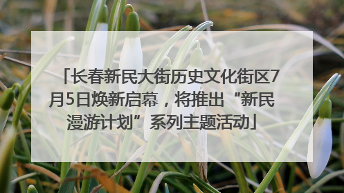 长春新民大街历史文化街区7月5日焕新启幕，将推出“新民漫游计划”系列主题活动