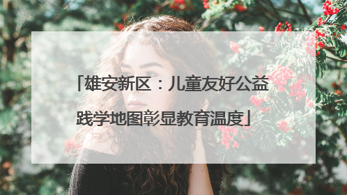 雄安新区：儿童友好公益践学地图彰显教育温度