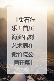 集石行乐！首届海淀石刻艺术周在紫竹院公园开幕