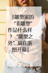 雕塑家的“非雕塑”作品什么样？“雕塑之外”展在浙图开幕