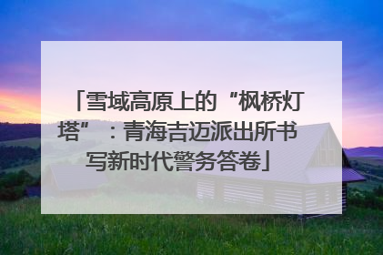 雪域高原上的“枫桥灯塔”：青海吉迈派出所书写新时代警务答卷