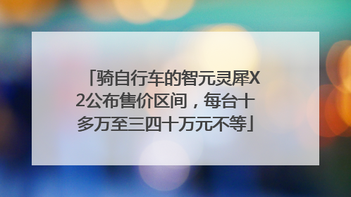 骑自行车的智元灵犀X2公布售价区间，每台十多万至三四十万元不等