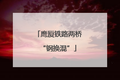 鹰厦铁路两桥“钢换混”