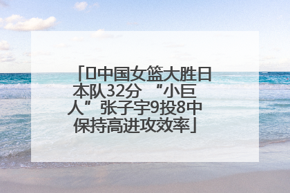 ﻿中国女篮大胜日本队32分 “小巨人”张子宇9投8中保持高进攻效率