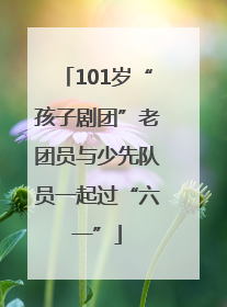 101岁“孩子剧团”老团员与少先队员一起过“六一”