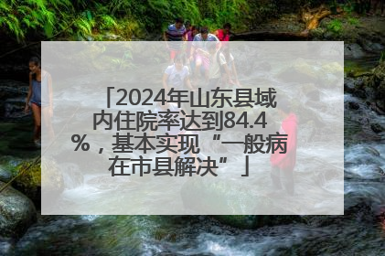 2024年山东县域内住院率达到84.4%，基本实现“一般病在市县解决”