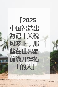 2025中国智造出海记丨关税风波下，那些在世界最前线开疆拓土的人