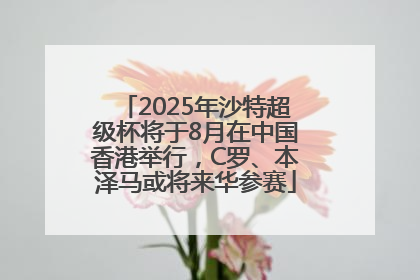 2025年沙特超级杯将于8月在中国香港举行，C罗、本泽马或将来华参赛