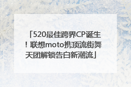 520最佳跨界CP诞生！联想moto携顶流街舞天团解锁告白新潮流