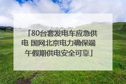 80台套发电车应急供电 国网北京电力确保端午假期供电安全可靠