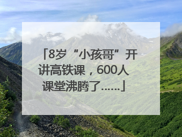 8岁“小孩哥”开讲高铁课，600人课堂沸腾了……